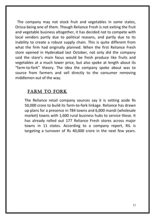 The company may not stock fruit and vegetables in some states,
Orissa being one of them. Though Reliance Fresh is not exiting the fruit
and vegetable business altogether, it has decided not to compete with
local vendors partly due to political reasons, and partly due to its
inability to create a robust supply chain. This is quite different from
what the firm had originally planned. When the first Reliance Fresh
store opened in Hyderabad last October, not only did the company
said the store’s main focus would be fresh produce like fruits and
vegetables at a much lower price, but also spoke at length about its
“farm-to-fork’’ theory. The idea the company spoke about was to
source from farmers and sell directly to the consumer removing
middlemen out of the way.
FaRM to FoRK
The Reliance retail company sources say it is setting aside Rs
50,000 crore to build its farm-to-fork linkage. Reliance has drawn
up plans for a presence in 784 towns and 6,000 mandi (wholesale
market) towns with 1,600 rural business hubs to service these. It
has already rolled out 177 Reliance Fresh stores across major
towns in 11 states. According to a company report, RIL is
targeting a turnover of Rs 40,000 crore in the next few years.
11
 