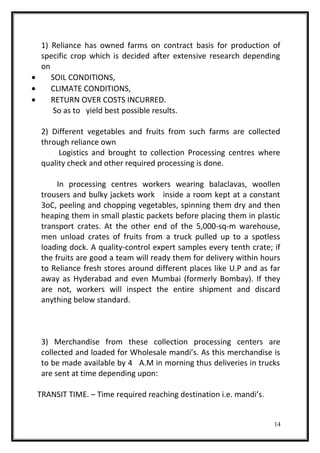 1) Reliance has owned farms on contract basis for production of
specific crop which is decided after extensive research depending
on
• SOIL CONDITIONS,
• CLIMATE CONDITIONS,
• RETURN OVER COSTS INCURRED.
So as to yield best possible results.
2) Different vegetables and fruits from such farms are collected
through reliance own
Logistics and brought to collection Processing centres where
quality check and other required processing is done.
In processing centres workers wearing balaclavas, woollen
trousers and bulky jackets work inside a room kept at a constant
3oC, peeling and chopping vegetables, spinning them dry and then
heaping them in small plastic packets before placing them in plastic
transport crates. At the other end of the 5,000-sq-m warehouse,
men unload crates of fruits from a truck pulled up to a spotless
loading dock. A quality-control expert samples every tenth crate; if
the fruits are good a team will ready them for delivery within hours
to Reliance fresh stores around different places like U.P and as far
away as Hyderabad and even Mumbai (formerly Bombay). If they
are not, workers will inspect the entire shipment and discard
anything below standard.
3) Merchandise from these collection processing centers are
collected and loaded for Wholesale mandi’s. As this merchandise is
to be made available by 4 A.M in morning thus deliveries in trucks
are sent at time depending upon:
TRANSIT TIME. – Time required reaching destination i.e. mandi’s.
14
 