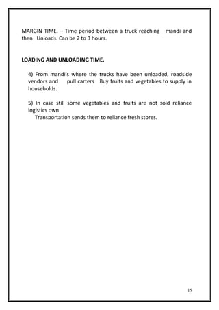 MARGIN TIME. – Time period between a truck reaching mandi and
then Unloads. Can be 2 to 3 hours.
LOADING AND UNLOADING TIME.
4) From mandi’s where the trucks have been unloaded, roadside
vendors and pull carters Buy fruits and vegetables to supply in
households.
5) In case still some vegetables and fruits are not sold reliance
logistics own
Transportation sends them to reliance fresh stores.
15
 