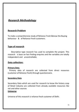 Research Methodology
Research Problem
To make a comprehensive study of Reliance Fresh &know the Buying
behaviour & of Reliance Fresh customers.
Type of research
Descriptive type research has used to complete the project. This
research is base on fact finding enquires and the variables are totally
independent and uncontrollable.
Data collection:
Primary Data
Primary data of research are collected from direct resources
(customer of Reliance fresh) through questionnaire.
Secondary Data
Secondary Data which are used for research to know the history scop
of Retail industry are collected from already available resources like
net and other sources
Universe
Universe of this research is reliance fresh customer of Delhi.
16
 