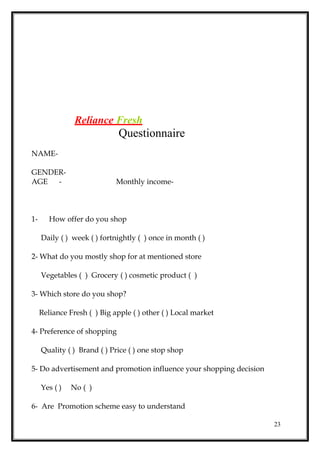 Reliance Fresh
Questionnaire
NAME-
GENDER-
AGE - Monthly income-
1- How offer do you shop
Daily ( ) week ( ) fortnightly ( ) once in month ( )
2- What do you mostly shop for at mentioned store
Vegetables ( ) Grocery ( ) cosmetic product ( )
3- Which store do you shop?
Reliance Fresh ( ) Big apple ( ) other ( ) Local market
4- Preference of shopping
Quality ( ) Brand ( ) Price ( ) one stop shop
5- Do advertisement and promotion influence your shopping decision
Yes ( ) No ( )
6- Are Promotion scheme easy to understand
23
 