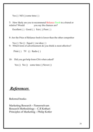 Yes ( ) NO ( ) some time ( )
7- How likely are you to recommend Reliance Fresh to a friend or
relative? Would you say the chances are?
Excellent ( ) Good ( ) Fair ( ) Poor ( )
8- Are the Price of Reliance fresh is lower than the other competitor
Yes ( ) No ( ) Equal ( ) no idea ( )
9- Which form of advertisement do you think is most effective?
Print ( ) TV ( ) Radio ( )
10- Did you get help from CSA when asked?
Yes ( ) No ( ) some time ( ) Never ( )
References
Referred books-
Marketing Research – Paneerselvam
Research Methodology – C.R Kothari
Principles of Marketing – Philip Kotler
24
 