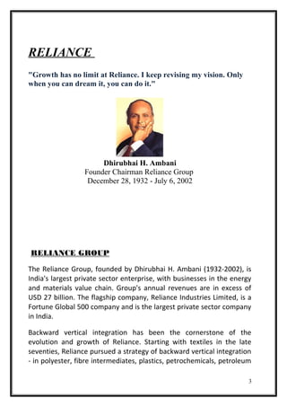 RELIANCE
"Growth has no limit at Reliance. I keep revising my vision. Only
when you can dream it, you can do it."
Dhirubhai H. Ambani
Founder Chairman Reliance Group
December 28, 1932 - July 6, 2002
RELIANCE GROUP
The Reliance Group, founded by Dhirubhai H. Ambani (1932-2002), is
India's largest private sector enterprise, with businesses in the energy
and materials value chain. Group's annual revenues are in excess of
USD 27 billion. The flagship company, Reliance Industries Limited, is a
Fortune Global 500 company and is the largest private sector company
in India.
Backward vertical integration has been the cornerstone of the
evolution and growth of Reliance. Starting with textiles in the late
seventies, Reliance pursued a strategy of backward vertical integration
- in polyester, fibre intermediates, plastics, petrochemicals, petroleum
3
 