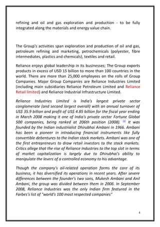 refining and oil and gas exploration and production - to be fully
integrated along the materials and energy value chain.
The Group's activities span exploration and production of oil and gas,
petroleum refining and marketing, petrochemicals (polyester, fibre
intermediates, plastics and chemicals), textiles and retail.
Reliance enjoys global leadership in its businesses; The Group exports
products in excess of USD 15 billion to more than 100 countries in the
world. There are more than 25,000 employees on the rolls of Group
Companies. Major Group Companies are Reliance Industries Limited
(including main subsidiaries Reliance Petroleum Limited and Reliance
Retail limited) and Reliance Industrial Infrastructure Limited.
Reliance Industries Limited is India's largest private sector
conglomerate (and second largest overall) with an annual turnover of
US$ 35.9 billion and profit of US$ 4.85 billion for the fiscal year ending
in March 2008 making it one of India's private sector Fortune Global
500 companies, being ranked at 206th position (2008). [1]
It was
founded by the Indian industrialist Dhirubhai Ambani in 1966. Ambani
has been a pioneer in introducing financial instruments like fully
convertible debentures to the Indian stock markets. Ambani was one of
the first entrepreneurs to draw retail investors to the stock markets.
Critics allege that the rise of Reliance Industries to the top slot in terms
of market capitalization is largely due to Dhirubhai's ability to
manipulate the levers of a controlled economy to his advantage.
Though the company's oil-related operation forms the core of its
business, it has diversified its operations in recent years. After severe
differences between the founder's two sons, Mukesh Ambani and Anil
Ambani, the group was divided between them in 2006. In September
2008, Reliance Industries was the only Indian firm featured in the
Forbes's list of "world's 100 most respected companies"
4
 