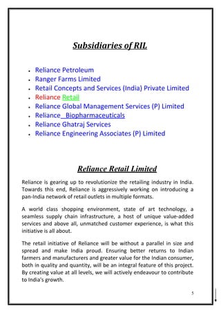 Subsidiaries of RIL
• Reliance Petroleum
• Ranger Farms Limited
• Retail Concepts and Services (India) Private Limited
• Reliance Retail
• Reliance Global Management Services (P) Limited
• Reliance Biopharmaceuticals
• Reliance Ghatraj Services
• Reliance Engineering Associates (P) Limited
Reliance Retail Limited
Reliance is gearing up to revolutionize the retailing industry in India.
Towards this end, Reliance is aggressively working on introducing a
pan-India network of retail outlets in multiple formats.
A world class shopping environment, state of art technology, a
seamless supply chain infrastructure, a host of unique value-added
services and above all, unmatched customer experience, is what this
initiative is all about.
The retail initiative of Reliance will be without a parallel in size and
spread and make India proud. Ensuring better returns to Indian
farmers and manufacturers and greater value for the Indian consumer,
both in quality and quantity, will be an integral feature of this project.
By creating value at all levels, we will actively endeavour to contribute
to India's growth.
5
 