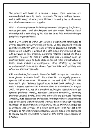 The project will boast of a seamless supply chain infrastructure,
unprecedented even by world standards. Through multiple formats
and a wide range of categories, Reliance is aiming to touch almost
every Indian customer and supplier.
With a vision to generate inclusive growth and prosperity for farmers,
vendor partners, small shopkeepers and consumers, Reliance Retail
Limited (RRL), a subsidiary of RIL, was set up to lead Reliance Group’s
foray into organized retail.
With a 27% share of world GDP, retail is a significant contributor to
overall economic activity across the world. Of this, organized retailing
contributes between 20% to 55% in various developing markets. The
Indian retail industry is pegged at $ 300 billion and growing at over
13% per year. Of this, presently, organized retailing is about 5%. This is
expected to grow to 10% by 2011. RRL has embarked upon an
implementation plan to build state-of-the-art retail infrastructure in
India, which includes a multi-format store strategy of opening
neighbourhood convenience stores, hypermarkets, and specialty and
wholesale stores across India.
RRL launched its first store in November 2006 through its convenience
store format ‘Reliance Fresh’. Since then RRL has rapidly grown to
operate 590 stores across 13 states at the end of FY 2007-08. RRL
launched its first ‘Reliance Digital’ store in April 2007 and its first and
India’s largest hypermarket ‘Reliance Mart’ in Ahmadabad in August
2007. This year, RRL has also launched its first few specialty stores for
apparel (Reliance Trends), footwear (Reliance Footprints), jewellery
(Reliance Jewels), books, music and other lifestyle products (Reliance
Timeout), auto accessories and service format (Reliance AutoZone) and
also an initiative in the health and wellness business through ‘Reliance
Wellness’. In each of these store formats, RRL is offering a unique set
of products and services at a value price point that has not been
available so far to the Indian consumer. Overall, RRL is well positioned
to rapidly expand its existing network of 590 stores which operate in
57 cities.
6
 
