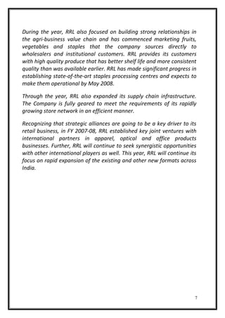 During the year, RRL also focused on building strong relationships in
the agri-business value chain and has commenced marketing fruits,
vegetables and staples that the company sources directly to
wholesalers and institutional customers. RRL provides its customers
with high quality produce that has better shelf life and more consistent
quality than was available earlier. RRL has made significant progress in
establishing state-of-the-art staples processing centres and expects to
make them operational by May 2008.
Through the year, RRL also expanded its supply chain infrastructure.
The Company is fully geared to meet the requirements of its rapidly
growing store network in an efficient manner.
Recognizing that strategic alliances are going to be a key driver to its
retail business, in FY 2007-08, RRL established key joint ventures with
international partners in apparel, optical and office products
businesses. Further, RRL will continue to seek synergistic opportunities
with other international players as well. This year, RRL will continue its
focus on rapid expansion of the existing and other new formats across
India.
7
 