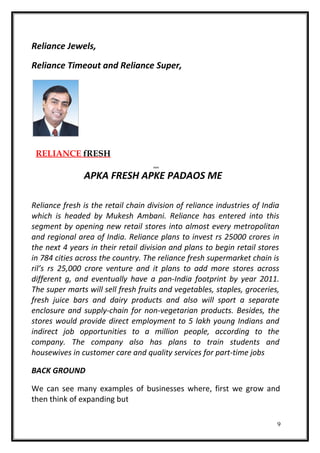 Reliance Jewels,
Reliance Timeout and Reliance Super,
RELIANCE fRESH
APKA FRESH APKE PADAOS ME
Reliance fresh is the retail chain division of reliance industries of India
which is headed by Mukesh Ambani. Reliance has entered into this
segment by opening new retail stores into almost every metropolitan
and regional area of India. Reliance plans to invest rs 25000 crores in
the next 4 years in their retail division and plans to begin retail stores
in 784 cities across the country. The reliance fresh supermarket chain is
ril’s rs 25,000 crore venture and it plans to add more stores across
different g, and eventually have a pan-India footprint by year 2011.
The super marts will sell fresh fruits and vegetables, staples, groceries,
fresh juice bars and dairy products and also will sport a separate
enclosure and supply-chain for non-vegetarian products. Besides, the
stores would provide direct employment to 5 lakh young Indians and
indirect job opportunities to a million people, according to the
company. The company also has plans to train students and
housewives in customer care and quality services for part-time jobs
BACK GROUND
We can see many examples of businesses where, first we grow and
then think of expanding but
9
 