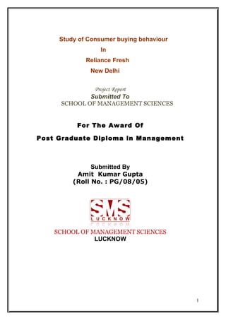 Study of Consumer buying behaviour
                 In
             Reliance Fresh
              New Delhi


              Project Report
             Submitted To
     SCHOOL OF MANAGEMENT SCIENCES


          For The Award Of

Post Graduate Diploma in Management



               Submitted By
          Amit Kumar Gupta
         (Roll No. : PG/08/05)




    SCHOOL OF MANAGEMENT SCIENCES
               LUCKNOW




                                          1
 
