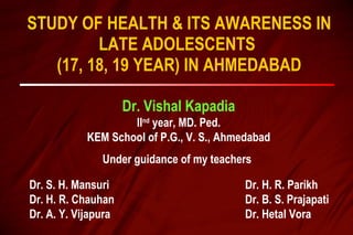 STUDY OF HEALTH & ITS AWARENESS IN LATE ADOLESCENTS  (17, 18, 19 YEAR) IN AHMEDABAD Dr. Vishal Kapadia II nd  year, MD. Ped. KEM School of P.G., V. S., Ahmedabad Under guidance of my teachers Dr. S. H. Mansuri Dr. H. R. Chauhan Dr. A. Y. Vijapura Dr. H. R. Parikh Dr. B. S. Prajapati Dr. Hetal Vora 