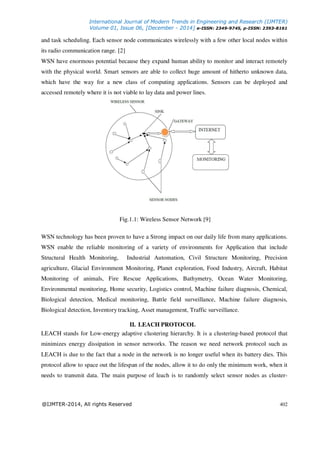 International Journal of Modern Trends in Engineering and Research (IJMTER)
Volume 01, Issue 06, [December - 2014] e-ISSN: 2349-9745, p-ISSN: 2393-8161
@IJMTER-2014, All rights Reserved 402
and task scheduling. Each sensor node communicates wirelessly with a few other local nodes within
its radio communication range. [2]
WSN have enormous potential because they expand human ability to monitor and interact remotely
with the physical world. Smart sensors are able to collect huge amount of hitherto unknown data,
which have the way for a new class of computing applications. Sensors can be deployed and
accessed remotely where it is not viable to lay data and power lines.
Fig.1.1: Wireless Sensor Network [9]
WSN technology has been proven to have a Strong impact on our daily life from many applications.
WSN enable the reliable monitoring of a variety of environments for Application that include
Structural Health Monitoring, Industrial Automation, Civil Structure Monitoring, Precision
agriculture, Glacial Environment Monitoring, Planet exploration, Food Industry, Aircraft, Habitat
Monitoring of animals, Fire Rescue Applications, Bathymetry, Ocean Water Monitoring,
Environmental monitoring, Home security, Logistics control, Machine failure diagnosis, Chemical,
Biological detection, Medical monitoring, Battle field surveillance, Machine failure diagnosis,
Biological detection, Inventory tracking, Asset management, Traffic surveillance.
II. LEACH PROTOCOL
LEACH stands for Low-energy adaptive clustering hierarchy. It is a clustering-based protocol that
minimizes energy dissipation in sensor networks. The reason we need network protocol such as
LEACH is due to the fact that a node in the network is no longer useful when its battery dies. This
protocol allow to space out the lifespan of the nodes, allow it to do only the minimum work, when it
needs to transmit data. The main purpose of leach is to randomly select sensor nodes as cluster-
 