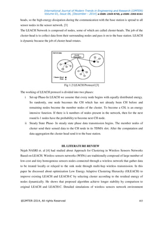 International Journal of Modern Trends in Engineering and Research (IJMTER)
Volume 01, Issue 06, [December - 2014] e-ISSN: 2349-9745, p-ISSN: 2393-8161
@IJMTER-2014, All rights Reserved 403
heads, so the high-energy dissipation during the communication with the base station is spread to all
sensor nodes in the sensor network. [3]
The LEACH Network is composed of nodes, some of which are called cluster-heads. The job of the
cluster-head is to collect data from their surrounding nodes and pass it on to the base station. LEACH
is dynamic because the job of cluster-head rotates.
Fig 1.2 LEACH Protocol [3]
The working of LEACH protocol is divided into two phases:
i Set-up Phase-In LEACH we assume that every node begins with equally distributed energy.
So randomly, one node becomes the CH which has not already been CH before and
remaining nodes become the member nodes of the cluster. To become a CH, is an energy
intensive function. If there is k numbers of nodes present in the network, then for the next
round k-1 nodes have the probability to become next CH node.
ii Steady State Phase- In steady state phase data transmission begins. The member nodes of
cluster send their sensed data to the CH node in its TDMA slot. After the computation and
data aggregation the cluster head send it to the base station.
III. LITERATURE REVIEW
Nejah NASRI et. al [4] had studied about Approach for Clustering in Wireless Sensors Networks
Based on LEACH. Wireless sensors networks (WSNs) are traditionally composed of large number of
low-cost and tiny homogenous sensors nodes connected through a wireless network that gather data
to be treated locally or relayed to the sink node through multi-hop wireless transmission. In this
paper he discussed about optimization Low Energy Adaptive Clustering Hierarchy (OLEACH) to
improve existing LEACH and LEACH-C by selecting cluster according to the residual energy of
nodes dynamically. He shows that proposed algorithm achieve longer stability by comparison to
original LEACH and LEACH-C. Detailed simulations of wireless sensors network environment
 