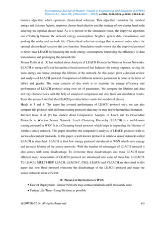 International Journal of Modern Trends in Engineering and Research (IJMTER)
Volume 01, Issue 06, [December - 2014] e-ISSN: 2349-9745, p-ISSN: 2393-8161
@IJMTER-2014, All rights Reserved 405
balance algorithm which optimizes cluster-head selection. This algorithm considers the residual
energy and distance factors, improves cluster-head election and the strategy of non-cluster head node
selecting the optimal cluster-head. As it is proved in the simulation result, the improved algorithm
can effectively balance the network energy consumption, heighten system data transmission, and
prolong the nodes and network life. Cluster-head selection strategy that is normal nodes select the
optimal cluster-head based on the cost function. Simulation results shows that the improved protocol
is better than LEACH in balancing the node energy consumption, improving the efficiency of data
transmission and prolonging the network life.
Meena Malik et al. [8] has studied about Analysis of LEACH Protocol in Wireless Sensor Networks.
LEACH is energy-efficient hierarchical based protocol that balances the energy expense, saving the
node energy and hence prolongs the lifetime of the network. So this paper gives a detailed review
and analysis of LEACH protocol. Comparison of different network parameters is done in the form of
tables and graphs. The main concern of this work is to examine the energy efficiency and
performance of LEACH protocol using own set of parameters. We compare the lifetime and data
delivery characteristics with the help of analytical comparison and also from our simulation results.
From this research we find that LEACH provides better results for number of cluster
Heads as 3 and 4. This paper has covered performance of LEACH protocol only, we can also
compare this protocol with different routing protocols that may or may not be hierarchical in nature.
Ravneet Kaur et al. [9] has studied about Comparative Analysis of Leach and Its Descendant
Protocols in Wireless Sensor Network. Leach Clustering Hierarchy (LEACH) is a well-known
routing protocol in WSN. It is a Clustering based protocol which helps in improving the lifetime of
wireless sensor network. This paper describes the comparative analysis of LEACH protocol with its
various descendant protocols. In this paper, a well-known protocol in wireless sensor networks called
LEACH is described. LEACH is first low energy protocol introduced in WSN which save energy
and increase lifetime of the sensor networks. With the number of advantages of LEACH protocol it
also comes with some disadvantage. To overcome these disadvantages and make LEACH more
efficient many descendants of LEACH protocol are introduced and some of them like E-LEACH,
TL-LEACH, MULTI-HOP LEACH, LEACH-C, CELL-LEACH and VLEACH are described in this
paper that how these protocol overcome the disadvantage of the LEACH protocol and make the
sensor networks more efficient.
IV. PROBLEM DEFINITION IN WSN
• Ease of Deployment - Sensor Network may contain hundreds untill thousands node
• System Life Time - Long life time as possible
 