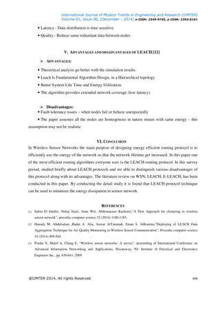 International Journal of Modern Trends in Engineering and Research (IJMTER)
Volume 01, Issue 06, [December - 2014] e-ISSN: 2349-9745, p-ISSN: 2393-8161
@IJMTER-2014, All rights Reserved 406
• Latency - Data distribution is time sensitive
• Quality - Reduce same redundant data between nodes
V. ADVANTAGES AND DISADVANTAGES OF LEACH [12]
ADVANTAGES:
• Theoretical analysis go better with the simulation results.
• Leach Is Fundamental Algorithm Design, in a Hierarchical topology
• Better System Life Time and Energy Utilization.
• The algorithm provides extended network coverage (low latency).
Disadvantages:
• Fault-tolerance issues – when nodes fail or behave unexpectedly
• The paper assumes all the nodes are homogenous in nature means with same energy – this
assumption may not be realistic
VI. CONCLUSION
In Wireless Sensor Networks the main purpose of designing energy efficient routing protocol is to
efficiently use the energy of the network so that the network lifetime get increased. In this paper one
of the most efficient routing algorithms everyone uses is the LEACH routing protocol. In this survey
period, studied briefly about LEACH protocols and we able to distinguish various disadvantages of
this protocol along with its advantages. The literature review on WSN, LEACH, E-LEACH, has been
conducted in this paper. By conducting the detail study it is found that LEACH protocol technique
can be used to minimize the energy dissipation in sensor network.
REFERENCES
[1] Salim El khediri, Nehaj Nasri, Anne Wei, Abdennaceur Kachouri,”A New Approach for clustering in wireless
sensor network”, procedia computer science 32 (2014) 1180-1185.
[2] Hanady M. Abdulsalam ,Bader A. Alia, Anwar AlYatamab, Eman S. AlRoumia,”Deploying of LEACH Data
Aggregation Technique for Air Quality Monitoring in Wireless Sensor Communication”, Procedia computer science
34 (2014) 499-504.
[3] Potdar V, Sharif A, Chang E, “Wireless sensor networks: A survey”, proceeding of International Conference on
Advanced Information Networking and Applications, Piscataway, NJ: Institute of Electrical and Electronics
Engineers Inc., pp. 636-641, 2009.
 