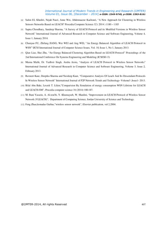 International Journal of Modern Trends in Engineering and Research (IJMTER)
Volume 01, Issue 06, [December - 2014] e-ISSN: 2349-9745, p-ISSN: 2393-8161
@IJMTER-2014, All rights Reserved 407
[4] Salim EL Khediri, Nejah Nasri, Anne Wei, Abdennaceur Kachouri, “A New Approach for Clustering in Wireless
Sensors Networks Based on LEACH” Procedia Computer Science 32 ( 2014 ) 1180 – 1185
[5] Sapna Choudhary, Sandeep Sharma, “A Survey of LEACH Protocol and its Modified Versions in Wireless Sensor
Network” International Journal of Advanced Research in Computer Science and Software Engineering, Volume 4,
Issue 1, January 2014.
[6] Chunyao FU, Zhifang JIANG, Wei WEI and Ang WEI, “An Energy Balanced Algorithm of LEACH Protocol in
WSN” IJCSI International Journal of Computer Science Issues, Vol. 10, Issue 1, No 1, January 2013.
[7] Qian Liao, Hao Zhu, “An Energy Balanced Clustering Algorithm Based on LEACH Protocol” Proceedings of the
2nd International Conference On Systems Engineering and Modeling (ICSEM-13)
[8] Meena Malik, Dr. Yudhvir Singh, Anshu Arora, “Analysis of LEACH Protocol in Wireless Sensor Networks”
International Journal of Advanced Research in Computer Science and Software Engineering, Volume 3, Issue 2,
February 2013.
[9] Ravneet Kaur, Deepika Sharma and Navdeep Kaur, “Comparative Analysis Of Leach And Its Descendant Protocols
In Wireless Sensor Network” International Journal of P2P Network Trends and Technology- Volume3 ,Issue1- 2013.
[10] Bilal Abu Bakr, Leszek T. Lilien,”Comparision By Simulation of energy consumption WSN Lifetime for LEACH
and LEACH-SM”, Procedia computer science 34 (2014) 180-187.
[11] M. Bani Yassein, A. Al-zou'bi, Y. Khamayseh, W. Mardini, “Improvement on LEACH Protocol of Wireless Sensor
Network (VLEACH)”, Department of Computing Science, Jordan University of Science and Technology.
[12] Feng Zhao,leonadas Guibas,”wireless sensor network”, Elsevier publication, vol 2,2004.
 