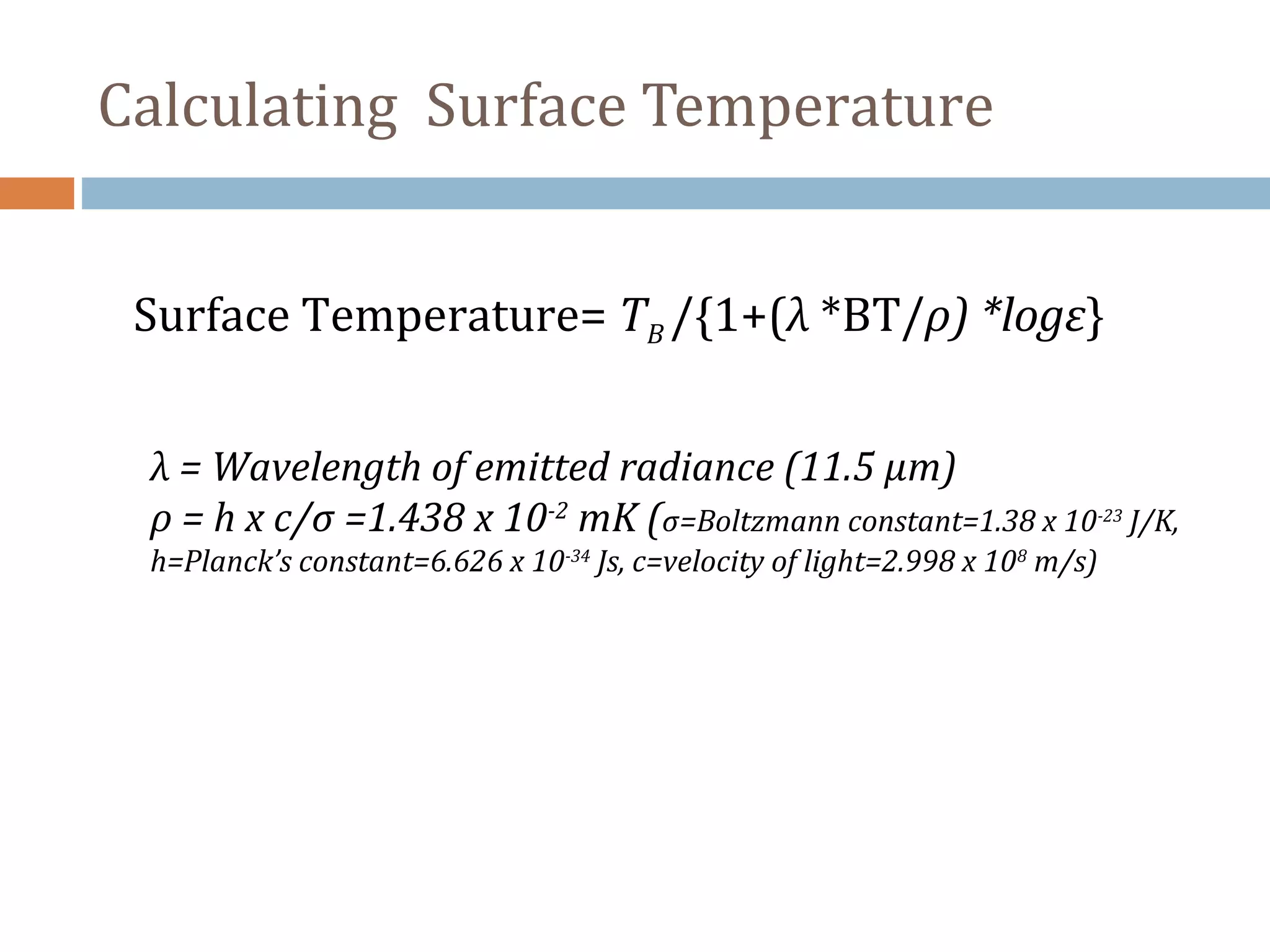 Surface Temperature= TB /{1+(λ *BT/ρ) *logε}
λ = Wavelength of emitted radiance (11.5 µm)
ρ = h x c/σ =1.438 x 10-2
mK (σ=Boltzmann constant=1.38 x 10-23
J/K,
h=Planck’s constant=6.626 x 10-34
Js, c=velocity of light=2.998 x 108
m/s)
Calculating Surface Temperature
 