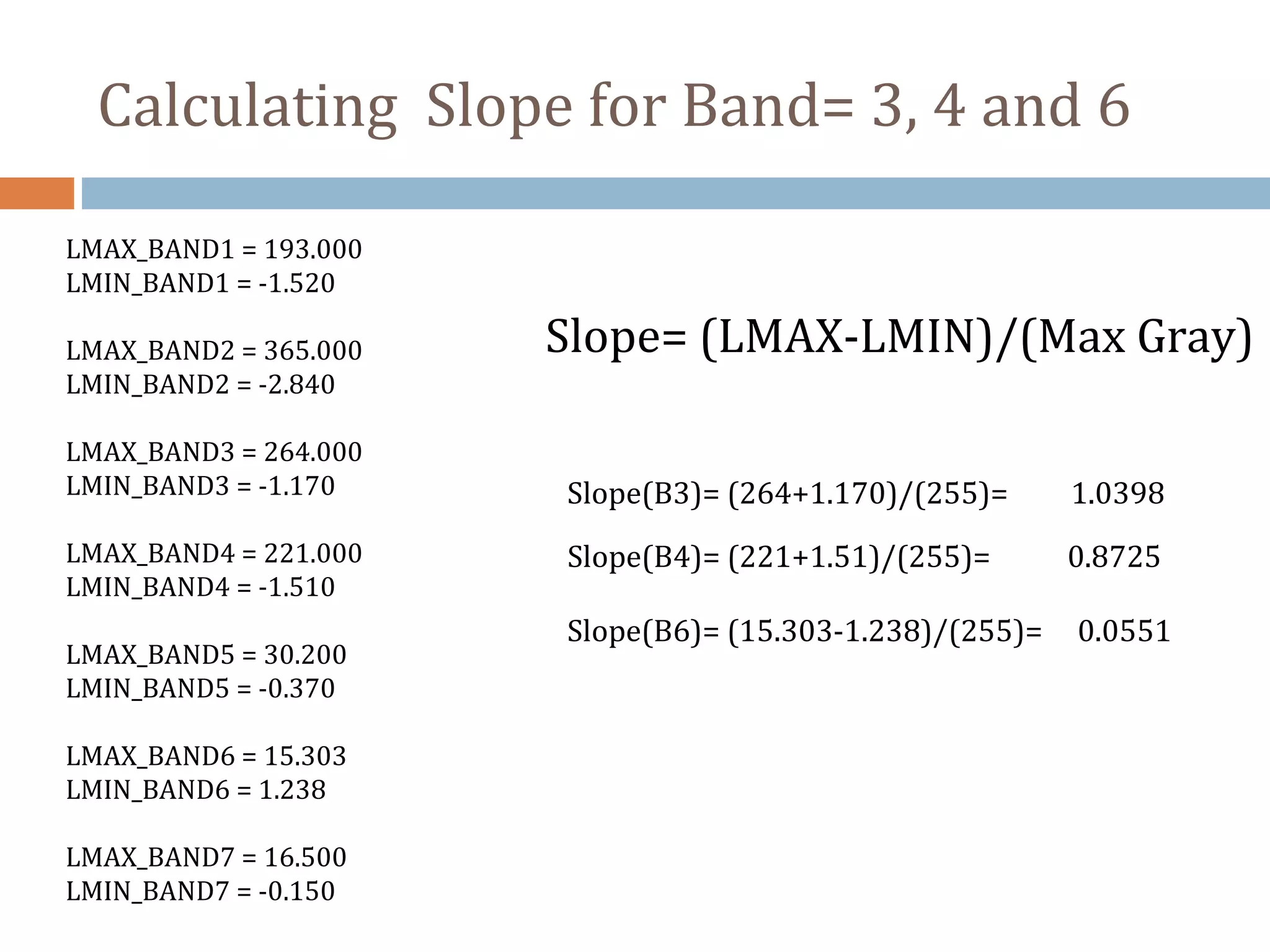 LMAX_BAND1 = 193.000
LMIN_BAND1 = -1.520
LMAX_BAND2 = 365.000
LMIN_BAND2 = -2.840
LMAX_BAND3 = 264.000
LMIN_BAND3 = -1.170
LMAX_BAND4 = 221.000
LMIN_BAND4 = -1.510
LMAX_BAND5 = 30.200
LMIN_BAND5 = -0.370
LMAX_BAND6 = 15.303
LMIN_BAND6 = 1.238
LMAX_BAND7 = 16.500
LMIN_BAND7 = -0.150
Slope= (LMAX-LMIN)/(Max Gray)
Slope(B6)= (15.303-1.238)/(255)= 0.0551
Slope(B3)= (264+1.170)/(255)= 1.0398
Slope(B4)= (221+1.51)/(255)= 0.8725
Calculating Slope for Band= 3, 4 and 6
 