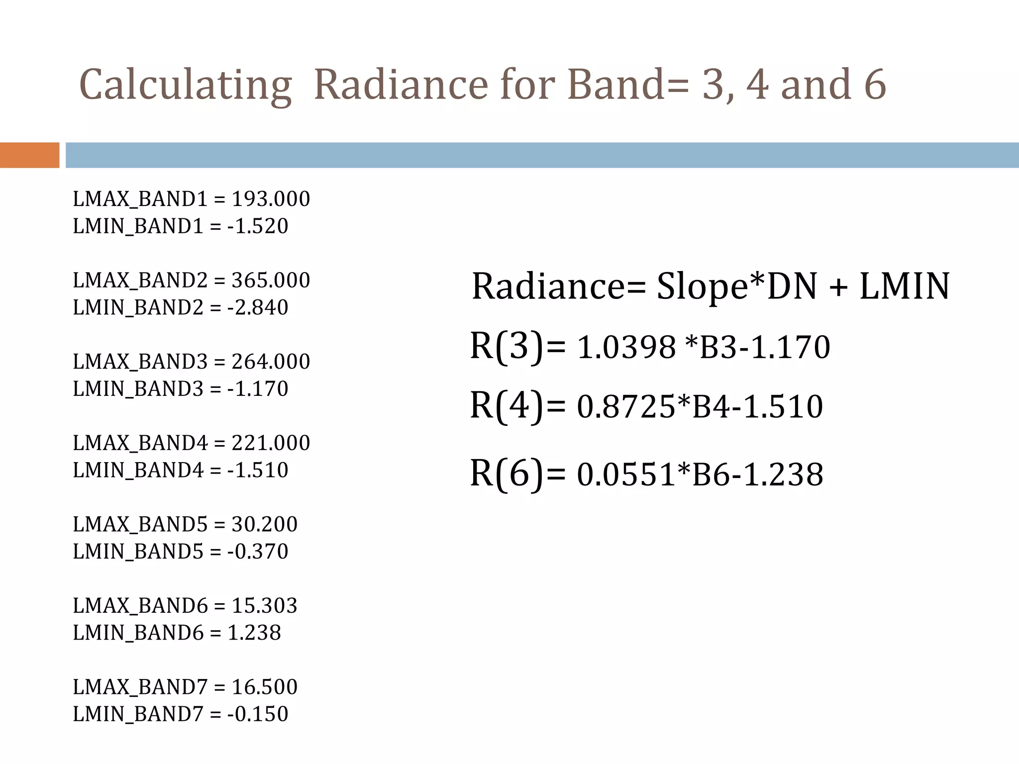 Radiance= Slope*DN + LMIN
LMAX_BAND1 = 193.000
LMIN_BAND1 = -1.520
LMAX_BAND2 = 365.000
LMIN_BAND2 = -2.840
LMAX_BAND3 = 264.000
LMIN_BAND3 = -1.170
LMAX_BAND4 = 221.000
LMIN_BAND4 = -1.510
LMAX_BAND5 = 30.200
LMIN_BAND5 = -0.370
LMAX_BAND6 = 15.303
LMIN_BAND6 = 1.238
LMAX_BAND7 = 16.500
LMIN_BAND7 = -0.150
R(3)= 1.0398 *B3-1.170
R(4)= 0.8725*B4-1.510
R(6)= 0.0551*B6-1.238
Calculating Radiance for Band= 3, 4 and 6
 