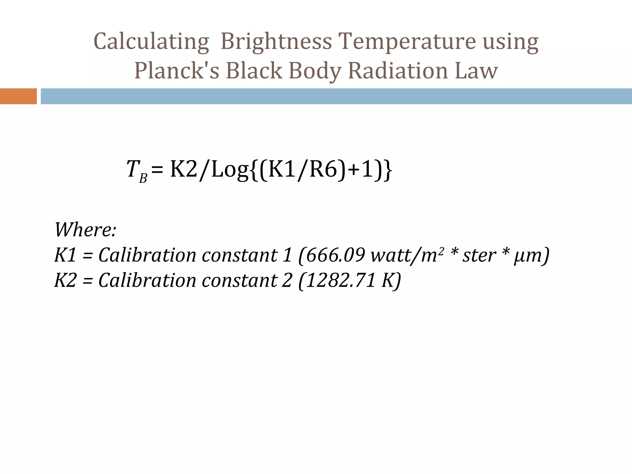 Calculating Brightness Temperature using
Planck's Black Body Radiation Law
TB = K2/Log{(K1/R6)+1)}
Where:
K1 = Calibration constant 1 (666.09 watt/m2
* ster * µm)
K2 = Calibration constant 2 (1282.71 K)
 