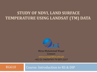 STUDY OF NDVI, LAND SURFACE
TEMPERATURE USING LANDSAT (TM) DATA
Course: Introduction to RS & DIP
Mirza Muhammad Waqar
Contact:
mirza.waqar@ist.edu.pk
+92-21-34650765-79 EXT:2257
RG610
 