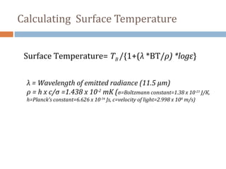 Surface Temperature= TB /{1+(λ *BT/ρ) *logε}
λ = Wavelength of emitted radiance (11.5 µm)
ρ = h x c/σ =1.438 x 10-2
mK (σ=Boltzmann constant=1.38 x 10-23
J/K,
h=Planck’s constant=6.626 x 10-34
Js, c=velocity of light=2.998 x 108
m/s)
Calculating Surface Temperature
 