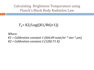 Calculating Brightness Temperature using
Planck's Black Body Radiation Law
TB = K2/Log{(K1/R6)+1)}
Where:
K1 = Calibration constant 1 (666.09 watt/m2
* ster * µm)
K2 = Calibration constant 2 (1282.71 K)
 