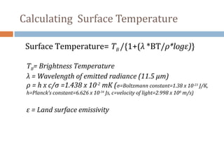 Surface Temperature= TB /{1+(λ *BT/ρ*logε)}
TB= Brightness Temperature
λ = Wavelength of emitted radiance (11.5 µm)
ρ = h x c/σ =1.438 x 10-2
mK (σ=Boltzmann constant=1.38 x 10-23
J/K,
h=Planck’s constant=6.626 x 10-34
Js, c=velocity of light=2.998 x 108
m/s)
ε = Land surface emissivity
Calculating Surface Temperature
 