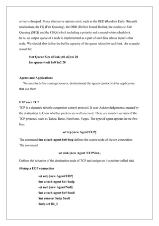 arrive is dropped. Many alternative options exist, such as the RED (Random Early Discard)
mechanism, the FQ (Fair Queuing), the DRR (Deficit Round Robin), the stochastic Fair
Queuing (SFQ) and the CBQ (which including a priority and a round-robin scheduler).
In ns, an output queue of a node is implemented as a part of each link whose input is that
node. We should also define the buffer capacity of the queue related to each link. An example
would be:
#set Queue Size of link (n0-n2) to 20
$ns queue-limit $n0 $n2 20
Agents and Applications
We need to define routing (sources, destinations) the agents (protocols) the application
that use them
FTP over TCP
TCP is a dynamic reliable congestion control protocol. It uses Acknowledgements created by
the destination to know whether packets are well received. There are number variants of the
TCP protocol, such as Tahoe, Reno, NewReno, Vegas. The type of agent appears in the first
line:
set tcp [new Agent/TCP]
The command $ns attach-agent $n0 $tcp defines the source node of the tcp connection.
The command
set sink [new Agent /TCPSink]
Defines the behavior of the destination node of TCP and assigns to it a pointer called sink
#Setup a UDP connection
set udp [new Agent/UDP]
$ns attach-agent $n1 $udp
set null [new Agent/Null]
$ns attach-agent $n5 $null
$ns connect $udp $null
$udp set fid_2
 