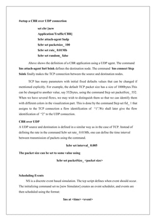 #setup a CBR over UDP connection
set cbr [new
Application/Traffic/CBR]
$cbr attach-agent $udp
$cbr set packetsize_ 100
$cbr set rate_ 0.01Mb
$cbr set random_ false
Above shows the definition of a CBR application using a UDP agent. The command
$ns attach-agent $n4 $sink defines the destination node. The command $ns connect $tcp
$sink finally makes the TCP connection between the source and destination nodes.
TCP has many parameters with initial fixed defaults values that can be changed if
mentioned explicitly. For example, the default TCP packet size has a size of 1000bytes.This
can be changed to another value, say 552bytes, using the command $tcp set packetSize_ 552.
When we have several flows, we may wish to distinguish them so that we can identify them
with different colors in the visualization part. This is done by the command $tcp set fid_ 1 that
assigns to the TCP connection a flow identification of “1”.We shall later give the flow
identification of “2” to the UDP connection.
CBR over UDP
A UDP source and destination is defined in a similar way as in the case of TCP. Instead of
defining the rate in the command $cbr set rate_ 0.01Mb, one can define the time interval
between transmission of packets using the command.
$cbr set interval_ 0.005
The packet size can be set to some value using
$cbr set packetSize_ <packet size>
Scheduling Events
NS is a discrete event based simulation. The tcp script defines when event should occur.
The initializing command set ns [new Simulator] creates an event scheduler, and events are
then scheduled using the format:
$ns at <time> <event>
 