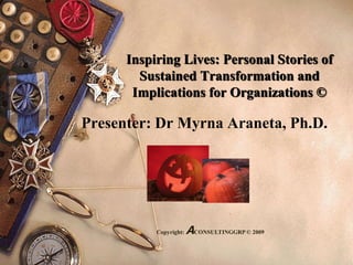 Inspiring Lives: Personal Stories of
Sustained Transformation and
Implications for Organizations ©
Presenter: Dr Myrna Araneta, Ph.D.
Copyright: ACONSULTINGGRP © 2009
 