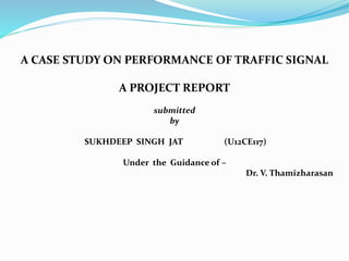 A CASE STUDY ON PERFORMANCE OF TRAFFIC SIGNAL
A PROJECT REPORT
submitted
by
SUKHDEEP SINGH JAT (U12CE117)
Under the Guidance of –
Dr. V. Thamizharasan
 