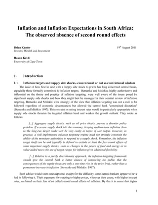 Inflation and Inflation Expectations in South Africa:
         The observed absence of second round effects

Brian Kantor                                                                               19th August 2011
Investec Wealth and Investment

Hakon Kavli
University of Cape Town




1.      Introduction
1.1     Inflation targets and supply side shocks- conventional or not so conventional wisdom
     The issue of how best to deal with a supply side shock to prices has long concerned central banks,
especially those formally committed to inflation targets. Bernanke and Mishkin, highly authoritative and
influential on the theory and practice of inflation targeting, were well aware of the issues posed by
significant supply side shocks and how they might best be managed In their seminal review of inflation
targeting, Bernanke and Mishkin were strongly of the view that inflation targeting was not a rule to be
followed regardless of economic circumstances but allowed the central bank "constrained discretion"
(Bernanke and Mishkin 1997). This restraint in setting interest rates would be particularly appropriate when
supply side shocks threaten the targeted inflation band and weaken the growth outlook. They wrote as
follows:

             [...] Aggregate supply shocks, such as oil price shocks, present a thornier policy
        problem. If a severe supply shock hits the economy, keeping medium-term inflation close
        to the long-run target could well be very costly in terms of lost output. However, in
        practice, a well-implemented inflation-targeting regime need not strongly constrain the
        ability of the monetary authorities to respond to a supply shock. Remember, the inflation
        target itself can be and typically is defined to exclude at least the first-round effects of
        some important supply shocks, such as changes in the prices of food and energy or in
        value-added taxes; the use of target ranges for inflation gives additional flexibility.

             [...] Relative to a purely discretionary approach, the inflation-targeting framework
        should give the central bank a better chance of convincing the public that the
        consequences of the supply shock are only a one-time rise in the price level, rather than a
        permanent increase in inflation (Bernanke and Mishkin 1997).

     Such advice would seem unexceptional except for the difficulty some central bankers appear to have
had in following it. Their arguments for reacting to higher prices, whatever their cause, with higher interest
rates, are based on their fear of so called second round effects of inflation. By this it is meant that higher


                                                                                                            1
 