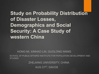 Study on Probability Distribution
of Disaster Losses,
Demographics and Social
Security: A Case Study of
western China
HONG MI, XINHAO LIN, GUOLONG WANG
SCHOOL OF PUBLIC AFFAIRS/ INSTITUTE FOR POPULATION DEVELOPMENT AND
STUDIES
ZHEJIANG UNIVERSITY, CHINA
AUG 31ST, DAVOS
 