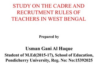 STUDY ON THE CADRE AND
RECRUTMENT RULES OF
TEACHERS IN WEST BENGAL
Prepared by
Usman Gani Al Haque
Student of M.Ed(2015-17), School of Education,
Pondicherry University, Reg. No: No:15392025
 