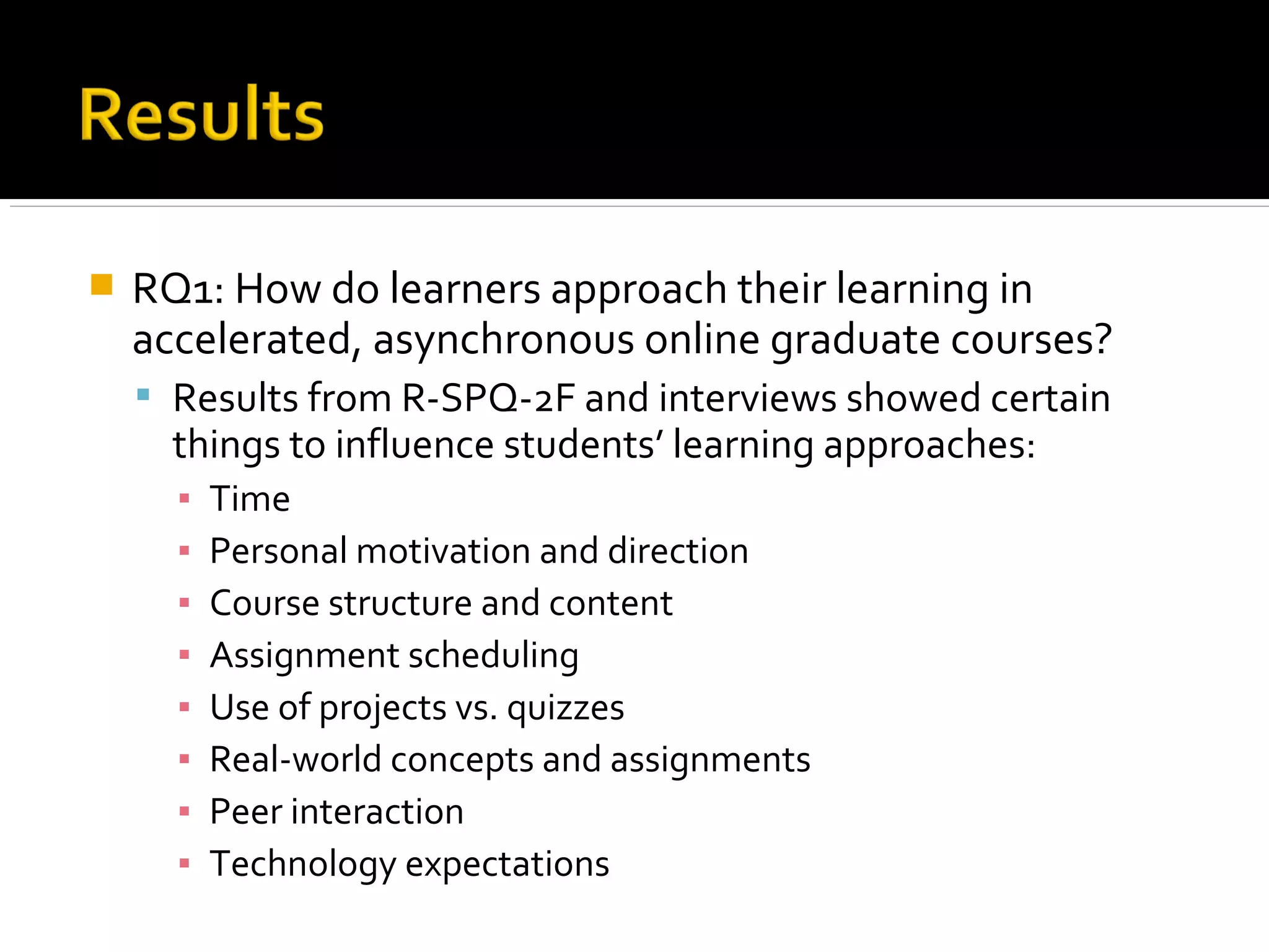  RQ1: How do learners approach their learning in
accelerated, asynchronous online graduate courses?
 Results from R-SPQ-2F and interviews showed certain
things to influence students’ learning approaches:
▪ Time
▪ Personal motivation and direction
▪ Course structure and content
▪ Assignment scheduling
▪ Use of projects vs. quizzes
▪ Real-world concepts and assignments
▪ Peer interaction
▪ Technology expectations
 