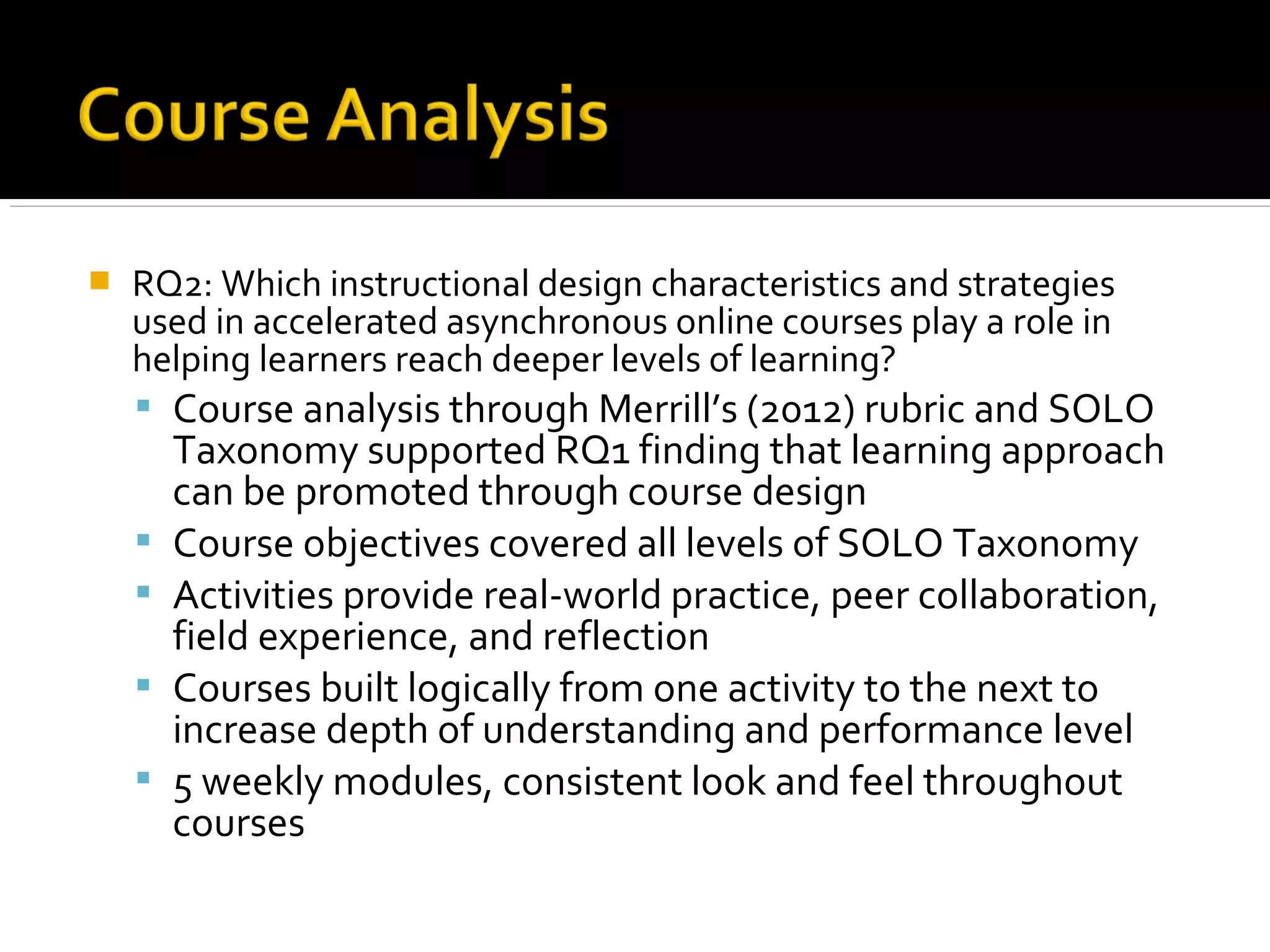  RQ2: Which instructional design characteristics and strategies
used in accelerated asynchronous online courses play a role in
helping learners reach deeper levels of learning?
 Course analysis through Merrill’s (2012) rubric and SOLO
Taxonomy supported RQ1 finding that learning approach
can be promoted through course design
 Course objectives covered all levels of SOLO Taxonomy
 Activities provide real-world practice, peer collaboration,
field experience, and reflection
 Courses built logically from one activity to the next to
increase depth of understanding and performance level
 5 weekly modules, consistent look and feel throughout
courses
 