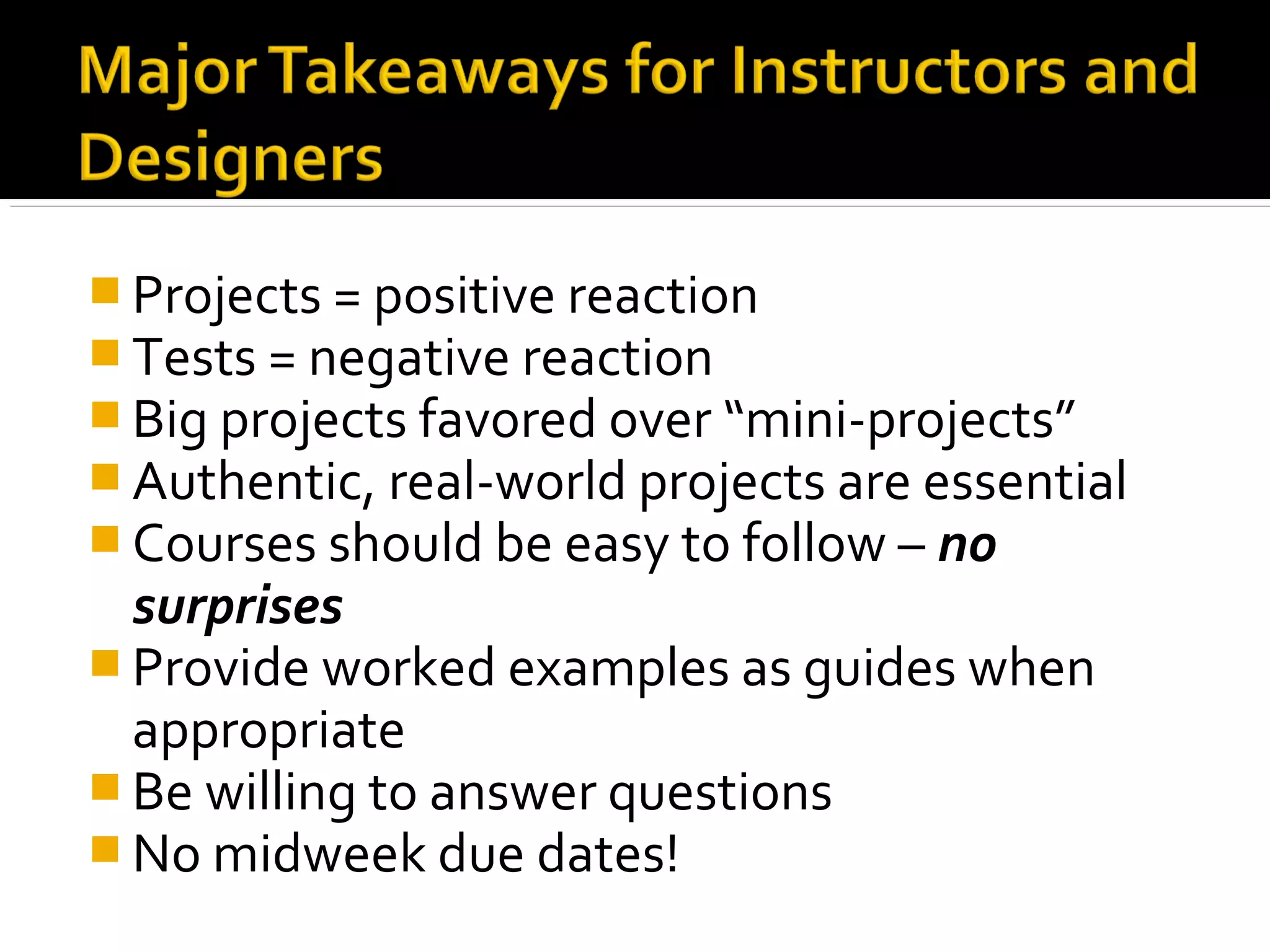  Projects = positive reaction
 Tests = negative reaction
 Big projects favored over “mini-projects”
 Authentic, real-world projects are essential
 Courses should be easy to follow – no
surprises
 Provide worked examples as guides when
appropriate
 Be willing to answer questions
 No midweek due dates!
 