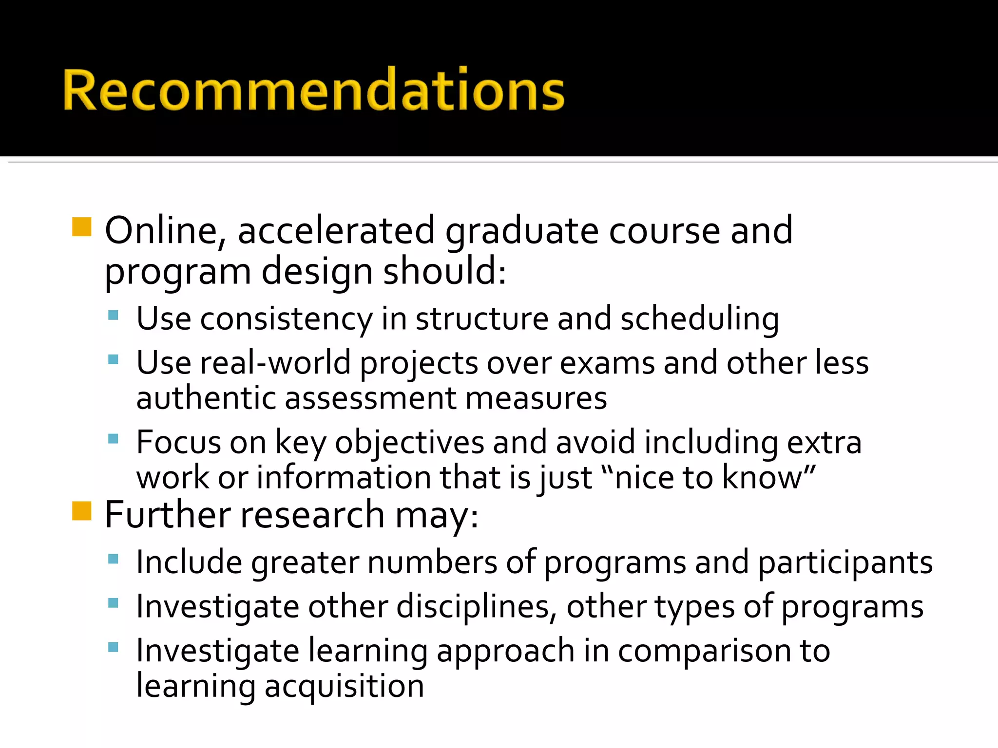  Online, accelerated graduate course and
program design should:
 Use consistency in structure and scheduling
 Use real-world projects over exams and other less
authentic assessment measures
 Focus on key objectives and avoid including extra
work or information that is just “nice to know”
 Further research may:
 Include greater numbers of programs and participants
 Investigate other disciplines, other types of programs
 Investigate learning approach in comparison to
learning acquisition
 