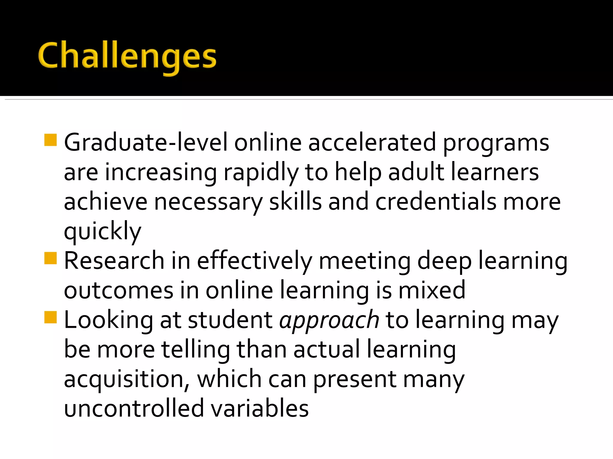  Graduate-level online accelerated programs
are increasing rapidly to help adult learners
achieve necessary skills and credentials more
quickly
 Research in effectively meeting deep learning
outcomes in online learning is mixed
 Looking at student approach to learning may
be more telling than actual learning
acquisition, which can present many
uncontrolled variables
 