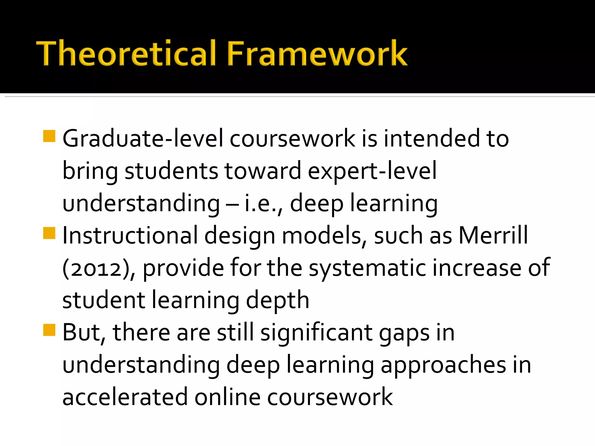  Graduate-level coursework is intended to
bring students toward expert-level
understanding – i.e., deep learning
 Instructional design models, such as Merrill
(2012), provide for the systematic increase of
student learning depth
 But, there are still significant gaps in
understanding deep learning approaches in
accelerated online coursework
 