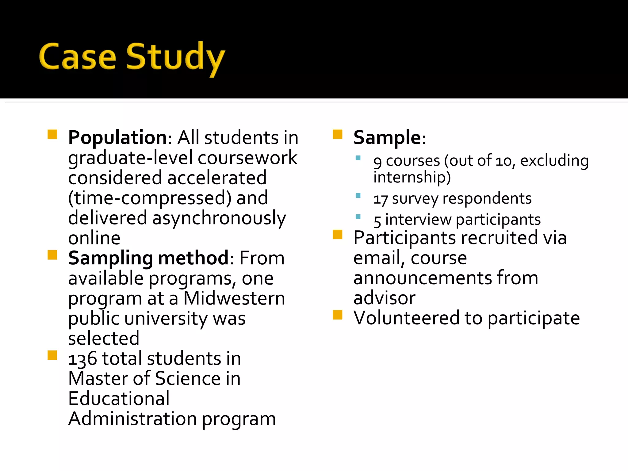  Population: All students in
graduate-level coursework
considered accelerated
(time-compressed) and
delivered asynchronously
online
 Sampling method: From
available programs, one
program at a Midwestern
public university was
selected
 136 total students in
Master of Science in
Educational
Administration program
 Sample:
 9 courses (out of 10, excluding
internship)
 17 survey respondents
 5 interview participants
 Participants recruited via
email, course
announcements from
advisor
 Volunteered to participate
 