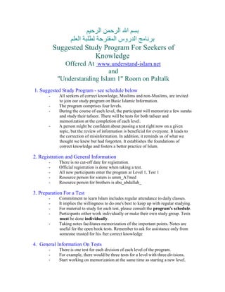 ‫ا ا‬ ‫ا‬
                   ‫ا‬          ‫ا روس ا‬
           Suggested Study Program For Seekers of
                        Knowledge
              Offered At www.understand-islam.net
                              and
            quot;Understanding Islam 1quot; Room on Paltalk
1. Suggested Study Program - see schedule below
       -     All seekers of correct knowledge, Muslims and non-Muslims, are invited
             to join our study program on Basic Islamic Information.
       -     The program comprises four levels.
       -     During the course of each level, the participant will memorize a few surahs
             and study their tafseer. There will be tests for both tafseer and
             memorization at the completion of each level.
       -     A person might be confident about passing a test right now on a given
             topic, but the review of information is beneficial for everyone. It leads to
             the correction of misinformation. In addition, it reminds us of what we
             thought we knew but had forgotten. It establishes the foundations of
             correct knowledge and fosters a better practice of Islam.

2. Registration and General Information
       -     There is no cut-off date for registration.
       -     Official registration is done when taking a test.
       -     All new participants enter the program at Level 1, Test 1
       -     Resource person for sisters is umm_A7med
       -     Resource person for brothers is abu_abdullah_

3. Preparation For a Test
       -     Commitment to learn Islam includes regular attendance to daily classes.
       -     It implies the willingness to do one's best to keep up with regular studying.
       -     For material to study for each test, please consult the program's schedule.
       -     Participants either work individually or make their own study group. Tests
             must be done individually.
       -     Taking notes facilitates memorization of the important points. Notes are
             useful for the open book tests. Remember to ask for assistance only from
             someone trusted for his /her correct knowledge

4. General Information On Tests
       -     There is one test for each division of each level of the program.
       -     For example, there would be three tests for a level with three divisions.
       -     Start working on memorization at the same time as starting a new level.
 