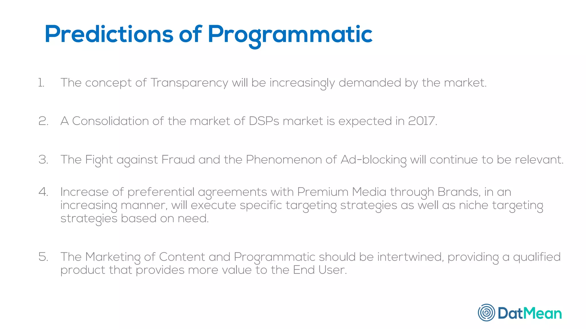 1. The concept of Transparency will be increasingly demanded by the market.
2. A Consolidation of the market of DSPs market is expected in 2017.
3. The Fight against Fraud and the Phenomenon of Ad-blocking will continue to be relevant.
4. Increase of preferential agreements with Premium Media through Brands, in an
increasing manner, will execute specific targeting strategies as well as niche targeting
strategies based on need.
5. The Marketing of Content and Programmatic should be intertwined, providing a qualified
product that provides more value to the End User.
Predictions of Programmatic
 