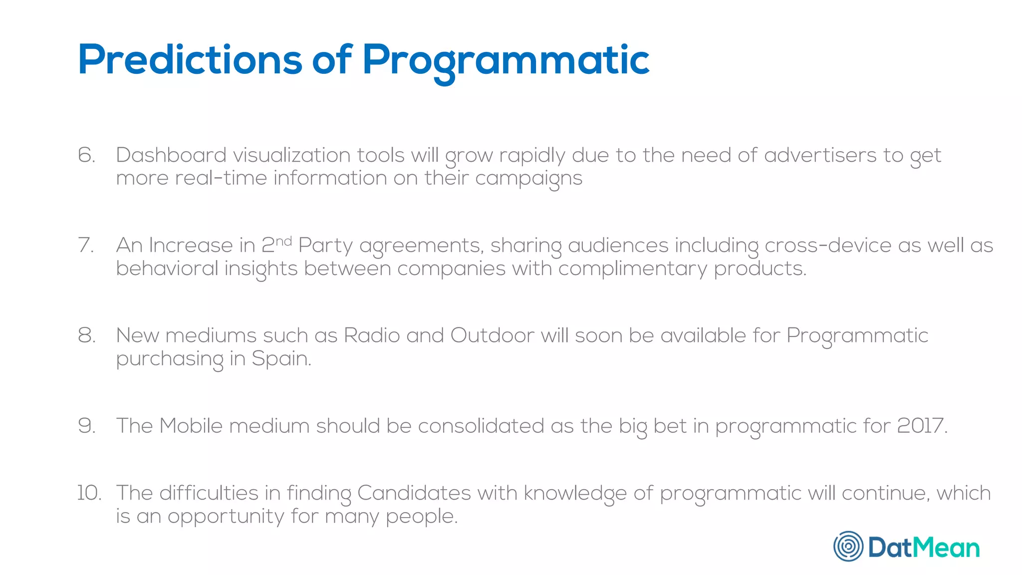 6. Dashboard visualization tools will grow rapidly due to the need of advertisers to get
more real-time information on their campaigns
7. An Increase in 2nd Party agreements, sharing audiences including cross-device as well as
behavioral insights between companies with complimentary products.
8. New mediums such as Radio and Outdoor will soon be available for Programmatic
purchasing in Spain.
9. The Mobile medium should be consolidated as the big bet in programmatic for 2017.
10. The difficulties in finding Candidates with knowledge of programmatic will continue, which
is an opportunity for many people.
Predictions of Programmatic
 