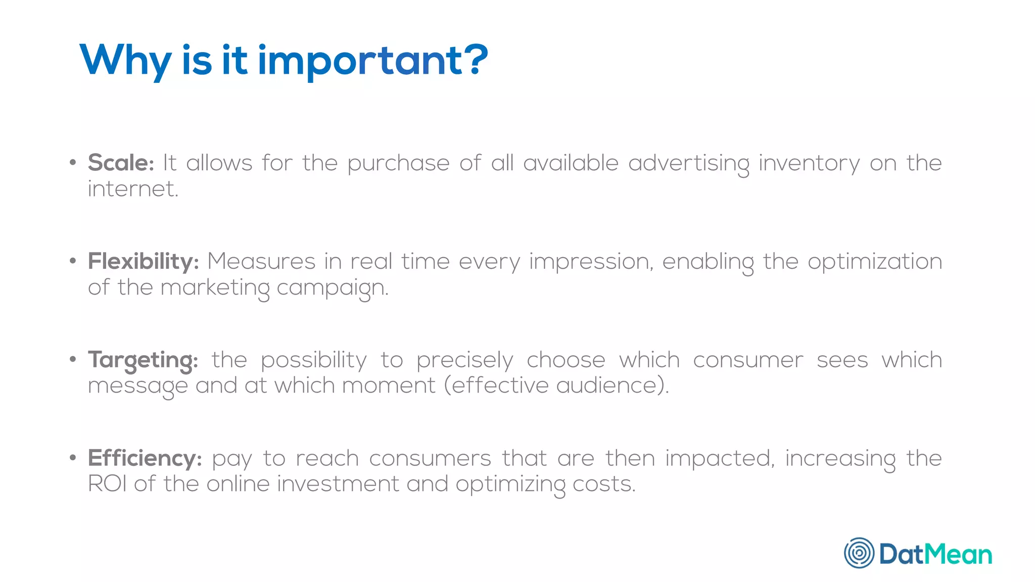 Why is it important?
• Scale: It allows for the purchase of all available advertising inventory on the
internet.
• Flexibility: Measures in real time every impression, enabling the optimization
of the marketing campaign.
• Targeting: the possibility to precisely choose which consumer sees which
message and at which moment (effective audience).
• Efficiency: pay to reach consumers that are then impacted, increasing the
ROI of the online investment and optimizing costs.
 
