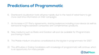 6. Dashboard visualization tools will grow rapidly due to the need of advertisers to get
more real-time information on their campaigns
7. An Increase in 2nd Party agreements, sharing audiences including cross-device as well as
behavioral insights between companies with complimentary products.
8. New mediums such as Radio and Outdoor will soon be available for Programmatic
purchasing in Spain.
9. The Mobile medium should be consolidated as the big bet in programmatic for 2017.
10. The difficulties in finding Candidates with knowledge of programmatic will continue, which
is an opportunity for many people.
Predictions of Programmatic
 