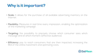 Why is it important?
• Scale: It allows for the purchase of all available advertising inventory on the
internet.
• Flexibility: Measures in real time every impression, enabling the optimization
of the marketing campaign.
• Targeting: the possibility to precisely choose which consumer sees which
message and at which moment (effective audience).
• Efficiency: pay to reach consumers that are then impacted, increasing the
ROI of the online investment and optimizing costs.
 
