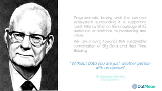“Without data you are just another person
with an opinion”
W. Edwards Deming
Data Scientist
Programmatic buying and the complex
ecosystem surrounding it is supporting
itself, little by little, on the knowledge of its
audience to reinforce its positioning and
value.
We are moving towards the sustainable
combination of Big Data and Real Time
Bidding.
 