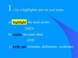 1 . Use a highlighter pen on your notes THEN b)  recite  the main ideas AND c)  write out   formulae, definitions, vocabulary a)  highlight   the main points  