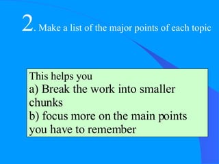 2 . Make a list of the major points of each topic This helps you a) Break the work into smaller chunks b) focus more on the main points you have to remember 
